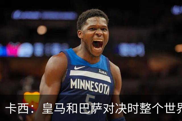 卡西：皇马和巴萨对决时整个世界仿佛都停了下来，越来越多人想看